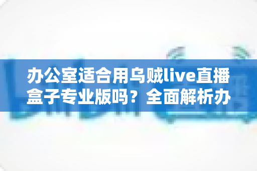 办公室适合用乌贼live直播盒子专业版吗?全面解析办公场景下的实用性与选择指南 办公室适合用乌贼live直播盒子专业版吗?全面解析办公场景下的实用性与选择指南