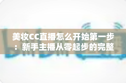 美妆CC直播怎么开始第一步：新手主播从零起步的完整实战指南