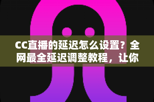 CC直播的延迟怎么设置？全网最全延迟调整教程，让你的直播更流畅更安全