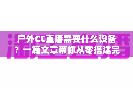 户外CC直播需要什么设备?一篇文章带你从零搭建完整户外直播装备清单 户外CC直播需要什么设备?一篇文章带你从零搭建完整户外直播装备清单