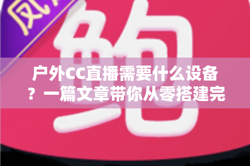 户外CC直播需要什么设备？一篇文章带你从零搭建完整户外直播装备清单