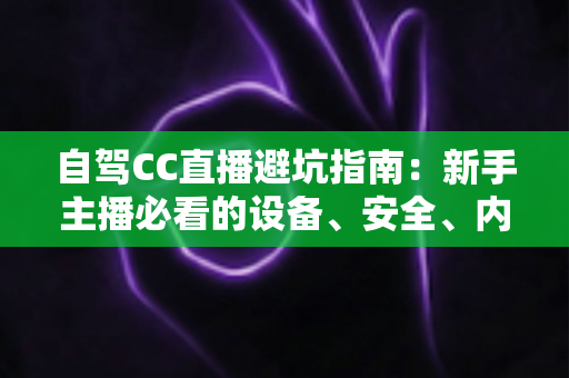 自驾CC直播避坑指南：新手主播必看的设备、安全、内容与流量全流程攻略