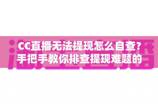 CC直播无法提现怎么自查？手把手教你排查提现难题的完整实用指南