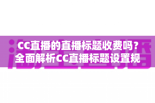CC直播的直播标题收费吗？全面解析CC直播标题设置规则、免费使用技巧与常见疑问