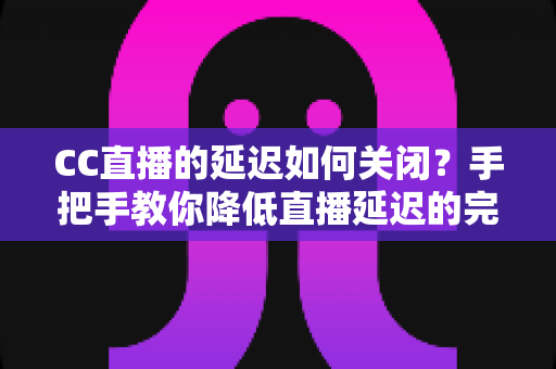 CC直播的延迟如何关闭？手把手教你降低直播延迟的完整设置指南与优化技巧