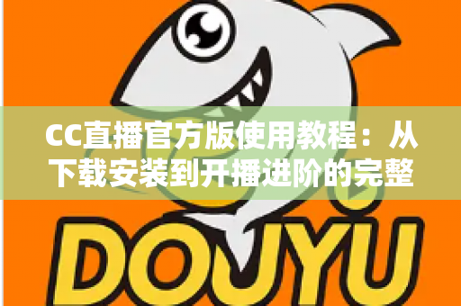 CC直播官方版使用教程：从下载安装到开播进阶的完整指南