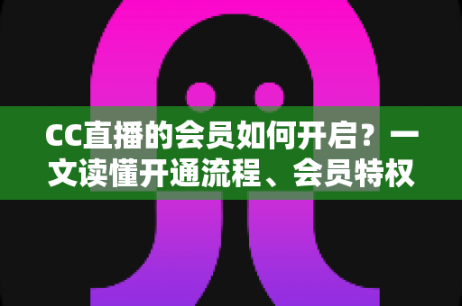 CC直播的会员如何开启?一文读懂开通流程、会员特权与常见问题 CC直播的会员如何开启?一文读懂开通流程、会员特权与常见问题