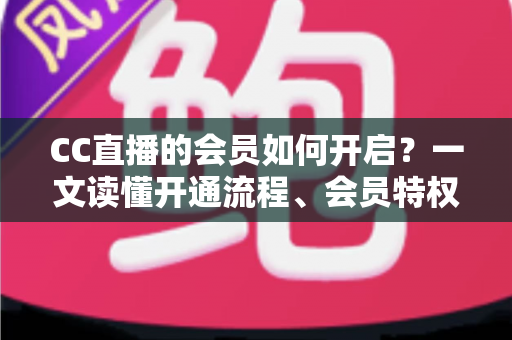 CC直播的会员如何开启?一文读懂开通流程、会员特权与常见问题 CC直播的会员如何开启?一文读懂开通流程、会员特权与常见问题