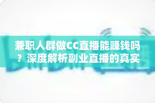 兼职人群做CC直播能赚钱吗？深度解析副业直播的真实收益与实用赚钱指南