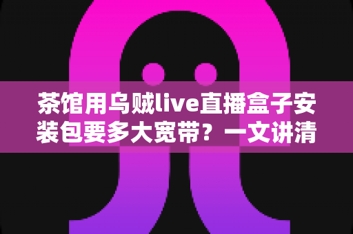 茶馆用乌贼live直播盒子安装包要多大宽带？一文讲清茶馆直播设备带宽配置与安装包下载需求