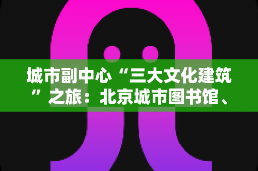 城市副中心“三大文化建筑”之旅:北京城市图书馆、北京大运河博物馆与北京艺术中心深度游记攻略 城市副中心“三大文化建筑”之旅:北京城市图书馆、北京大运河博物馆与北京艺术中心深度游记攻略