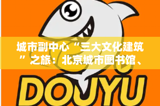 城市副中心“三大文化建筑”之旅:北京城市图书馆、北京大运河博物馆与北京艺术中心深度游记攻略 城市副中心“三大文化建筑”之旅:北京城市图书馆、北京大运河博物馆与北京艺术中心深度游记攻略