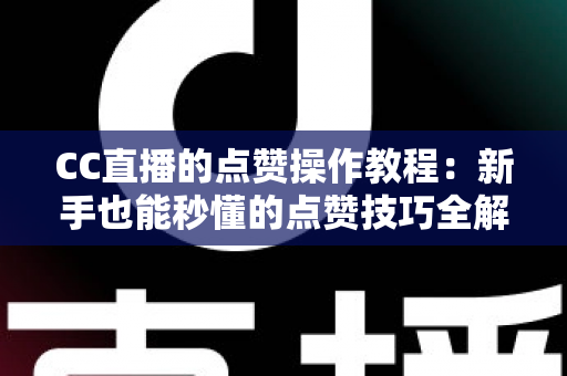 CC直播的点赞操作教程：新手也能秒懂的点赞技巧全解析，助力主播人气与互动双提升