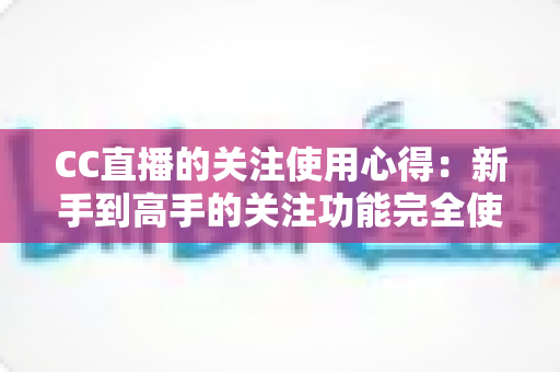 CC直播的关注使用心得：新手到高手的关注功能完全使用指南与实用技巧分享