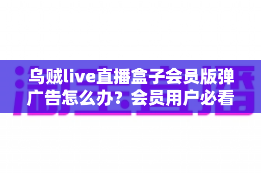 乌贼live直播盒子会员版弹广告怎么办?会员用户必看的广告处理与预防全攻略 乌贼live直播盒子会员版弹广告怎么办?会员用户必看的广告处理与预防全攻略