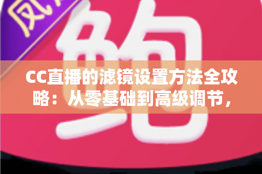 CC直播的滤镜设置方法全攻略：从零基础到高级调节，主播必学的美颜与滤镜实战指南