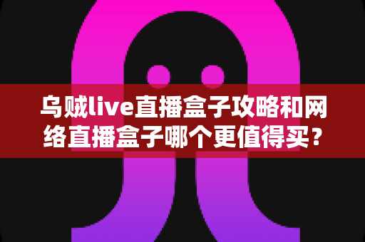 乌贼live直播盒子攻略和网络直播盒子哪个更值得买？一篇文章帮你彻底搞懂
