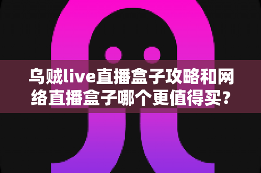 乌贼live直播盒子攻略和网络直播盒子哪个更值得买？一篇文章帮你彻底搞懂