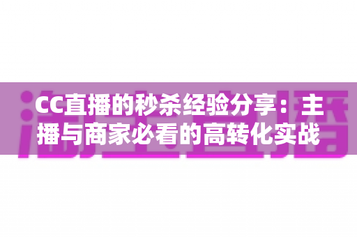 CC直播的秒杀经验分享：主播与商家必看的高转化实战攻略