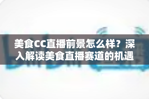 美食CC直播前景怎么样？深入解读美食直播赛道的机遇、挑战与变现路径