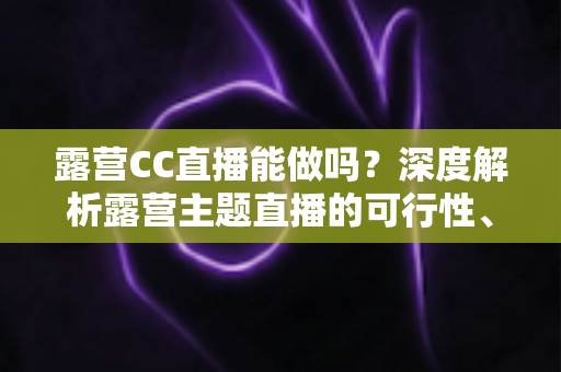 露营CC直播能做吗?深度解析露营主题直播的可行性、运营技巧与变现路径 露营CC直播能做吗?深度解析露营主题直播的可行性、运营技巧与变现路径