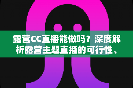 露营CC直播能做吗?深度解析露营主题直播的可行性、运营技巧与变现路径 露营CC直播能做吗?深度解析露营主题直播的可行性、运营技巧与变现路径