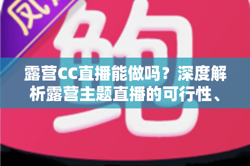 露营CC直播能做吗？深度解析露营主题直播的可行性、运营技巧与变现路径