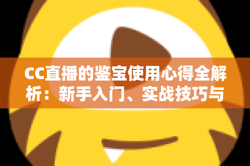 CC直播的鉴宝使用心得全解析：新手入门、实战技巧与避坑指南一网打尽