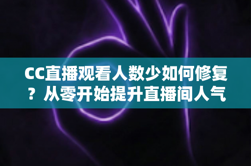 CC直播观看人数少如何修复?从零开始提升直播间人气的完整优化指南 CC直播观看人数少如何修复?从零开始提升直播间人气的完整优化指南
