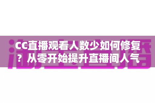 CC直播观看人数少如何修复?从零开始提升直播间人气的完整优化指南 CC直播观看人数少如何修复?从零开始提升直播间人气的完整优化指南
