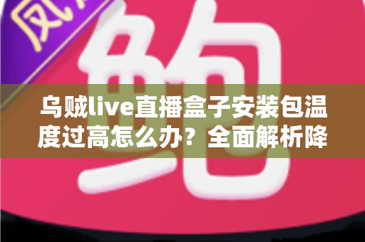 乌贼live直播盒子安装包温度过高怎么办？全面解析降温技巧与预防指南，让直播观影更流畅更安心