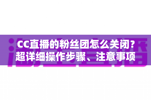 CC直播的粉丝团怎么关闭？超详细操作步骤、注意事项与常见问题全解析