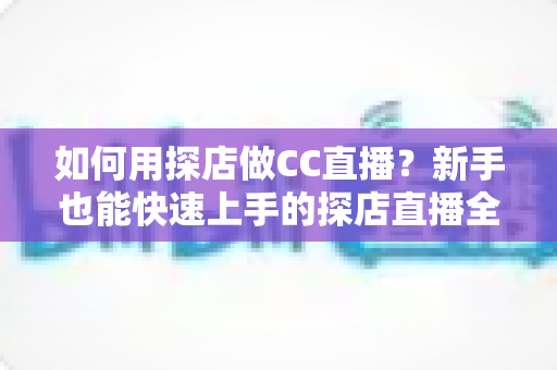 如何用探店做CC直播?新手也能快速上手的探店直播全流程实战指南 如何用探店做CC直播?新手也能快速上手的探店直播全流程实战指南