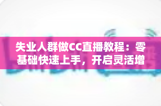 失业人群做CC直播教程:零基础快速上手,开启灵活增收新出路 失业人群做CC直播教程:零基础快速上手,开启灵活增收新出路