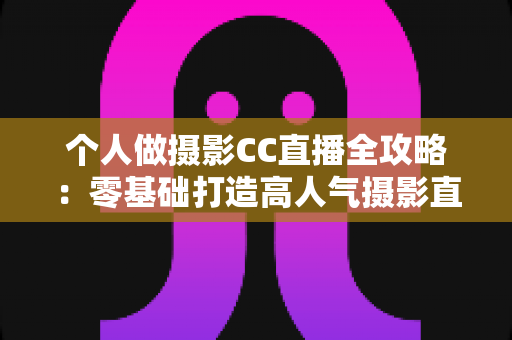 个人做摄影CC直播全攻略：零基础打造高人气摄影直播间的完整指南