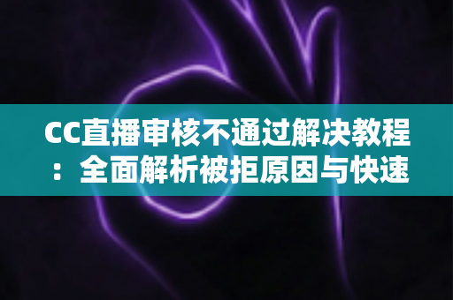CC直播审核不通过解决教程：全面解析被拒原因与快速过审实用指南