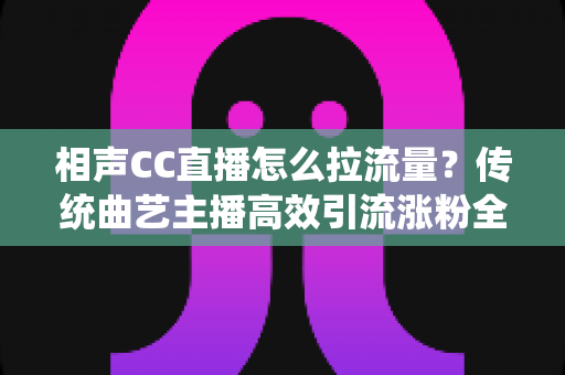 相声CC直播怎么拉流量？传统曲艺主播高效引流涨粉全攻略