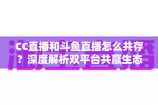 CC直播和斗鱼直播怎么共存?深度解析双平台共赢生态与运营策略全指南 CC直播和斗鱼直播怎么共存?深度解析双平台共赢生态与运营策略全指南