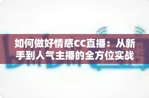 如何做好情感CC直播：从新手到人气主播的全方位实战指南