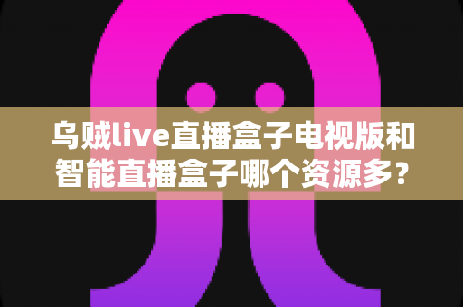 乌贼live直播盒子电视版和智能直播盒子哪个资源多?资源数量全面对比与选购指南 乌贼live直播盒子电视版和智能直播盒子哪个资源多?资源数量全面对比与选购指南
