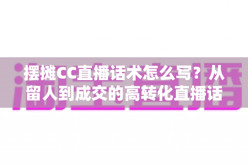 摆摊CC直播话术怎么写?从留人到成交的高转化直播话术创作全指南 摆摊CC直播话术怎么写?从留人到成交的高转化直播话术创作全指南