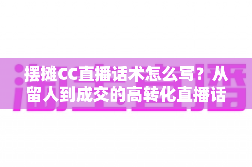 摆摊CC直播话术怎么写?从留人到成交的高转化直播话术创作全指南 摆摊CC直播话术怎么写?从留人到成交的高转化直播话术创作全指南