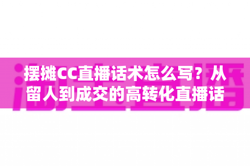 摆摊CC直播话术怎么写?从留人到成交的高转化直播话术创作全指南 摆摊CC直播话术怎么写?从留人到成交的高转化直播话术创作全指南