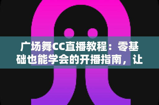 广场舞CC直播教程：零基础也能学会的开播指南，让您的舞步火遍全网
