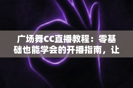 广场舞CC直播教程：零基础也能学会的开播指南，让您的舞步火遍全网