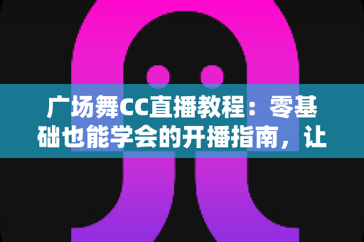 广场舞CC直播教程：零基础也能学会的开播指南，让您的舞步火遍全网