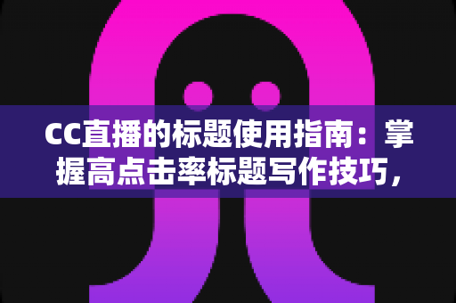 CC直播的标题使用指南：掌握高点击率标题写作技巧，快速提升直播间人气与曝光