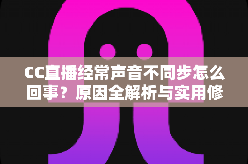 CC直播经常声音不同步怎么回事？原因全解析与实用修复指南