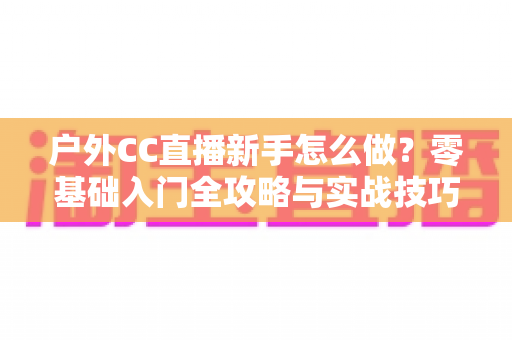 户外CC直播新手怎么做?零基础入门全攻略与实战技巧分享 户外CC直播新手怎么做?零基础入门全攻略与实战技巧分享