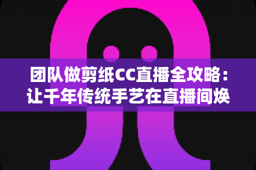 团队做剪纸CC直播全攻略：让千年传统手艺在直播间焕发新生命